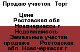 Продаю участок! Торг!  › Цена ­ 650 000 - Ростовская обл., Новочеркасск г. Недвижимость » Земельные участки продажа   . Ростовская обл.,Новочеркасск г.